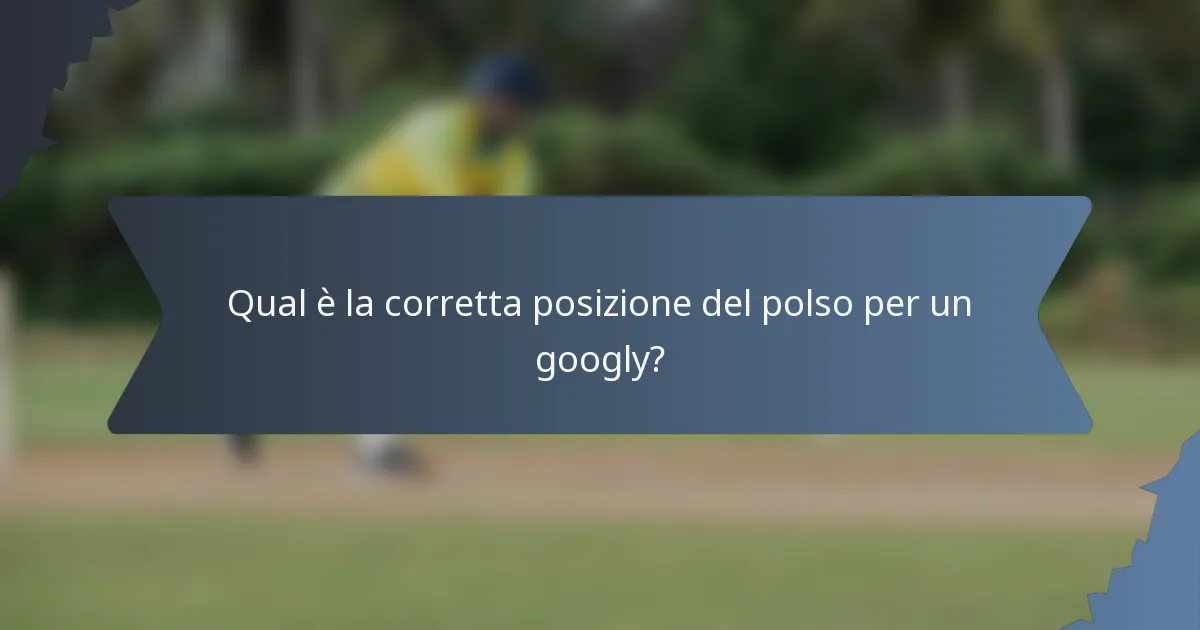 Qual è la corretta posizione del polso per un googly?